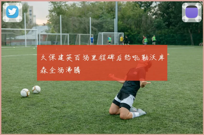 久保建英百场里程碑后怒吼勒沃库森全场沸腾