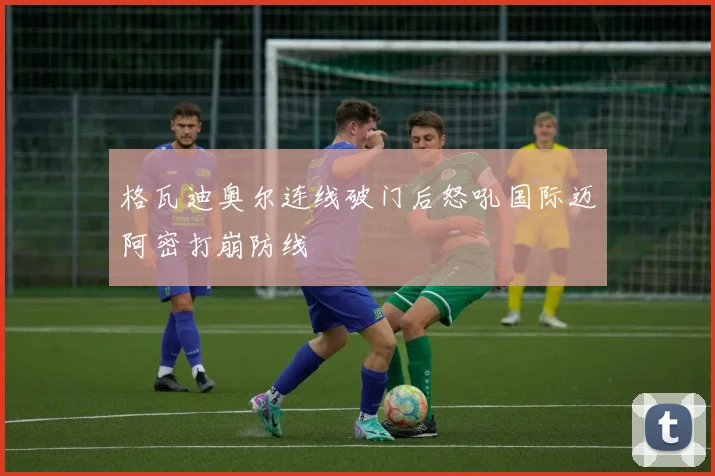 格瓦迪奥尔连线破门后怒吼国际迈阿密打崩防线