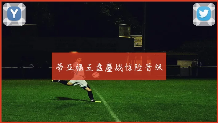 蒂亚福五盘鏖战惊险晋级