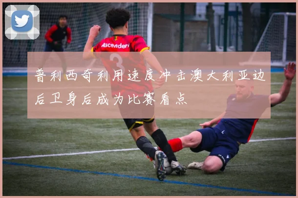 普利西奇利用速度冲击澳大利亚边后卫身后成为比赛看点