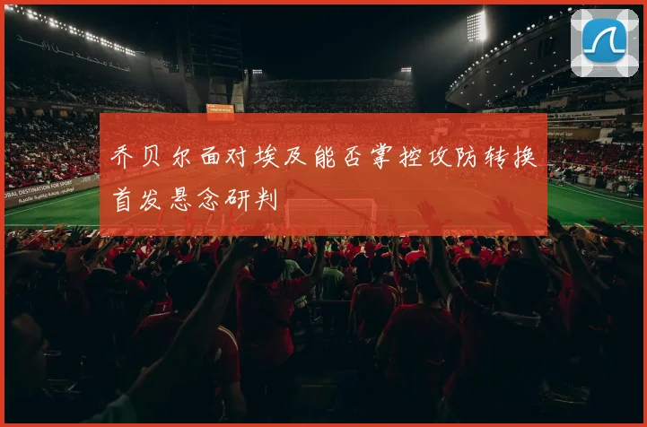 乔贝尔面对埃及能否掌控攻防转换首发悬念研判