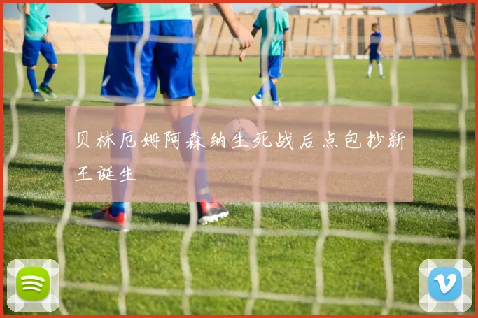 贝林厄姆阿森纳生死战后点包抄新王诞生