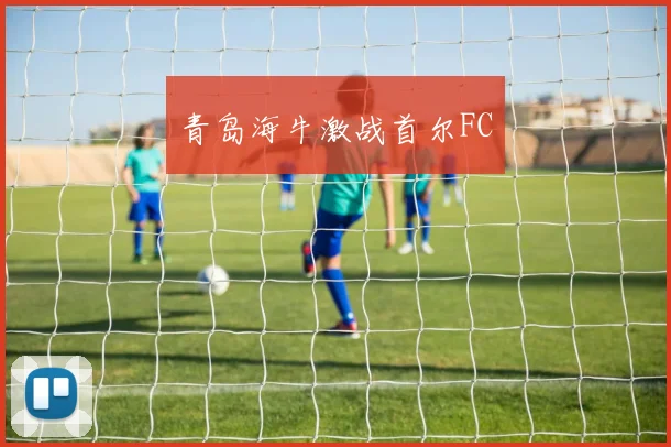 青岛海牛激战首尔FC