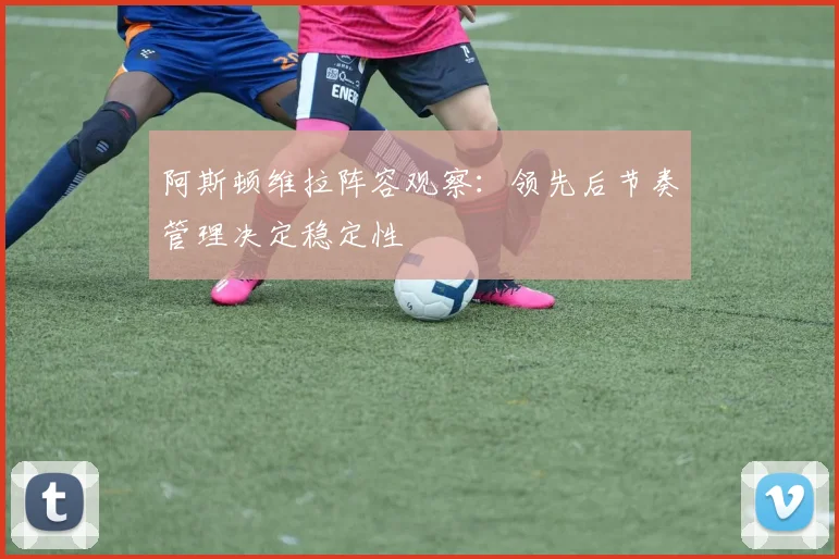 阿斯顿维拉阵容观察：领先后节奏管理决定稳定性
