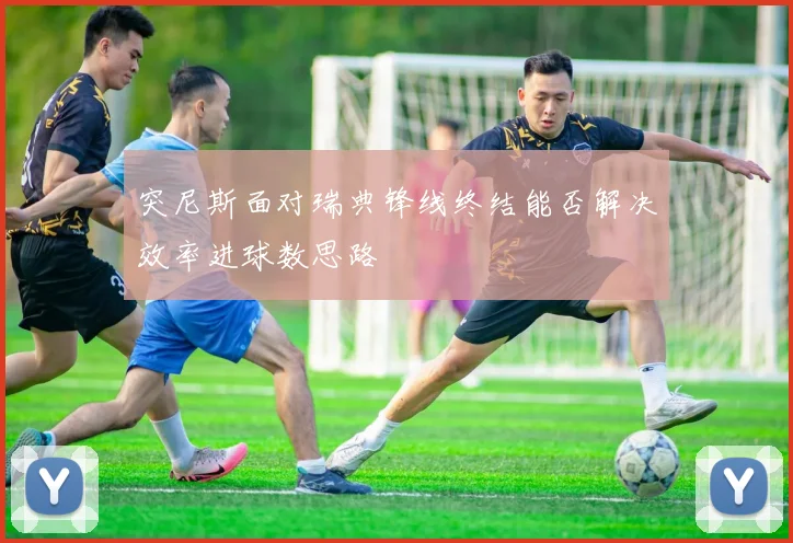 突尼斯面对瑞典锋线终结能否解决效率进球数思路