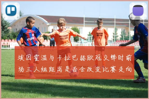 埃因霍温与卡拉巴赫欧冠交锋时前场三人组距离是否会改变比赛走向