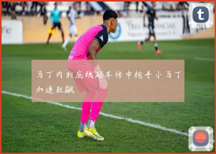 马丁内利底线超车传中枪手小马丁加速狂飙
