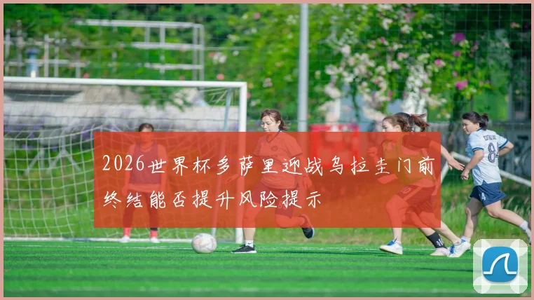 2026世界杯多萨里迎战乌拉圭门前终结能否提升风险提示