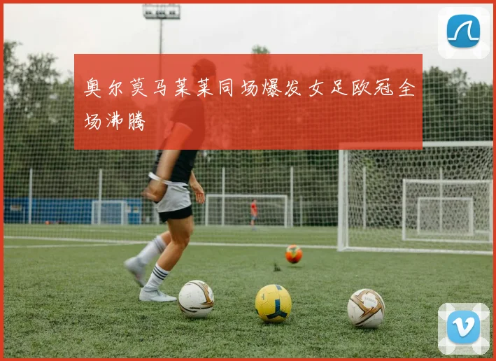 奥尔莫马莱莱同场爆发女足欧冠全场沸腾