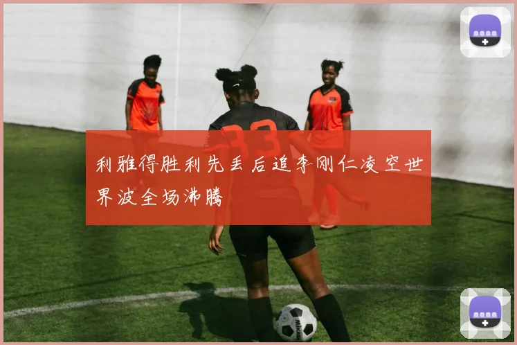 利雅得胜利先丢后追李刚仁凌空世界波全场沸腾