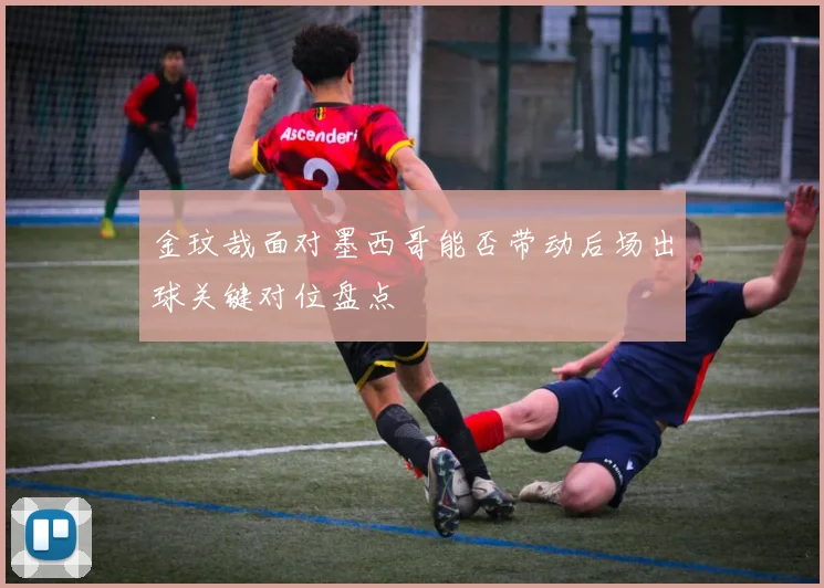 金玟哉面对墨西哥能否带动后场出球关键对位盘点