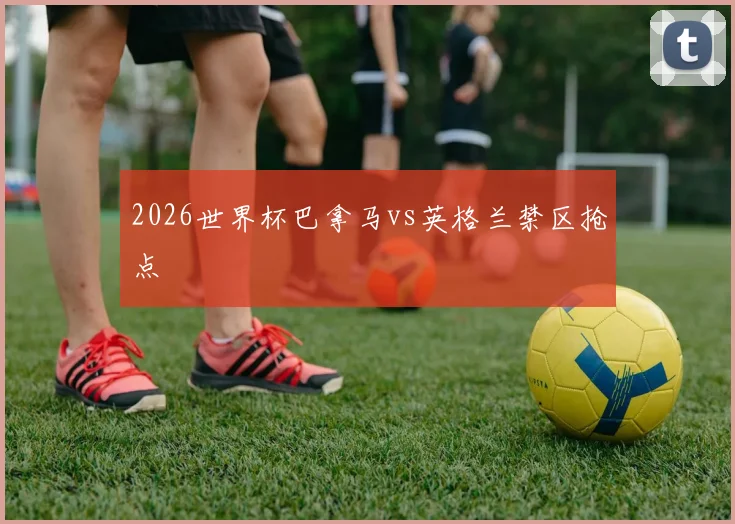 2026世界杯巴拿马vs英格兰禁区抢点