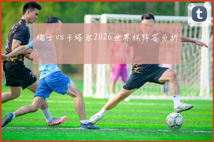 瑞士vs卡塔尔2026世界杯阵容分析