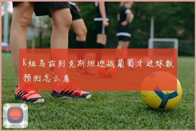 K组乌兹别克斯坦迎战葡萄牙进球数预测怎么看