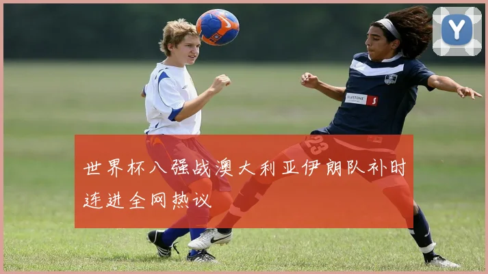世界杯八强战澳大利亚伊朗队补时连进全网热议