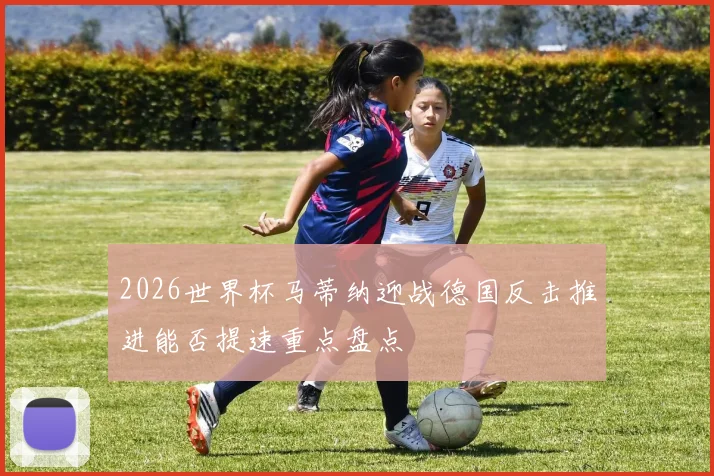 2026世界杯马蒂纳迎战德国反击推进能否提速重点盘点
