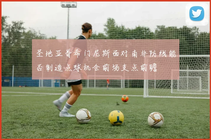 圣地亚哥希门尼斯面对南非防线能否制造点球机会前场支点前瞻