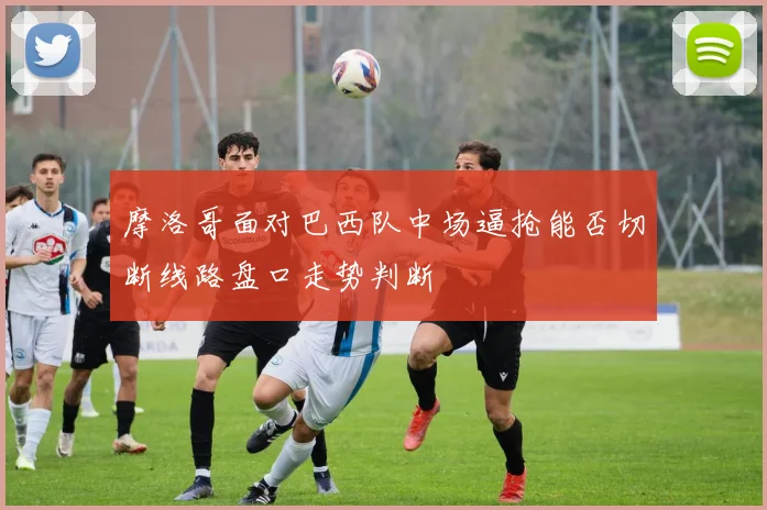 摩洛哥面对巴西队中场逼抢能否切断线路盘口走势判断