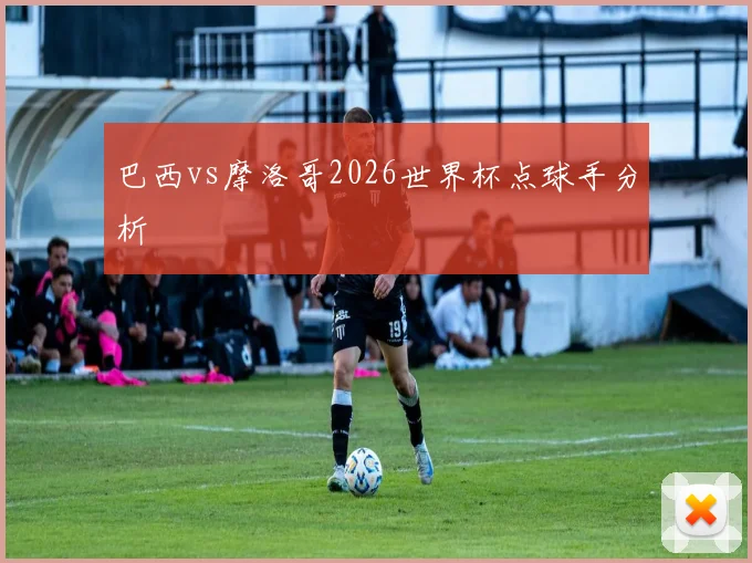 巴西vs摩洛哥2026世界杯点球手分析