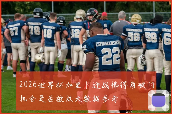2026世界杯加里卜迎战佛得角破门机会是否被放大数据参考