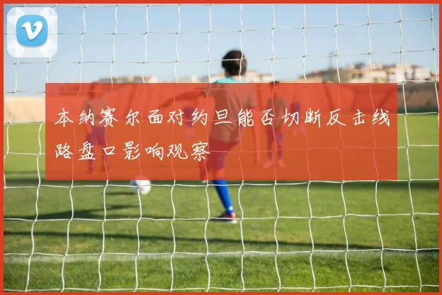 本纳赛尔面对约旦能否切断反击线路盘口影响观察
