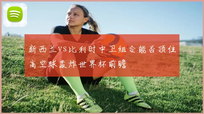 新西兰vs比利时中卫组合能否顶住高空球轰炸世界杯前瞻