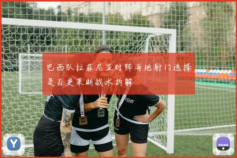 巴西队拉菲尼亚对阵海地射门选择是否更果断战术拆解