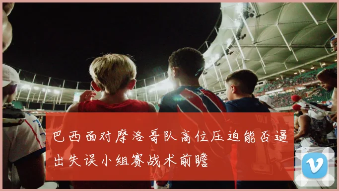 巴西面对摩洛哥队高位压迫能否逼出失误小组赛战术前瞻