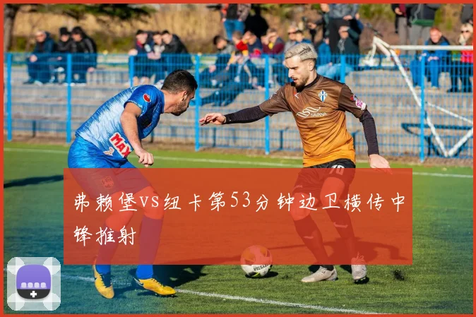 弗赖堡vs纽卡第53分钟边卫横传中锋推射