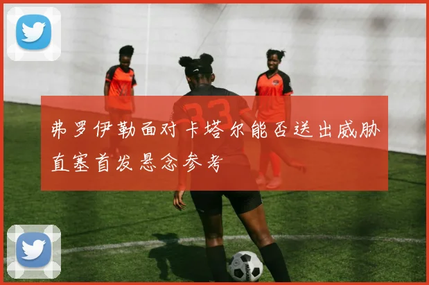 弗罗伊勒面对卡塔尔能否送出威胁直塞首发悬念参考