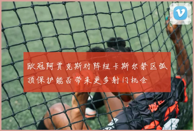 欧冠阿贾克斯对阵纽卡斯尔禁区弧顶保护能否带来更多射门机会