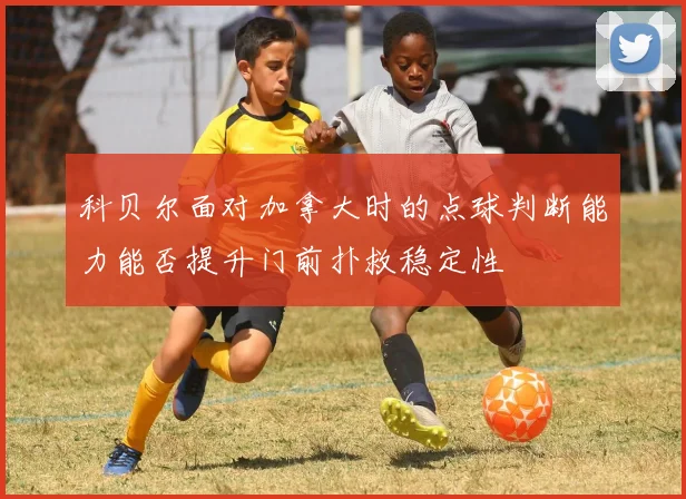 科贝尔面对加拿大时的点球判断能力能否提升门前扑救稳定性