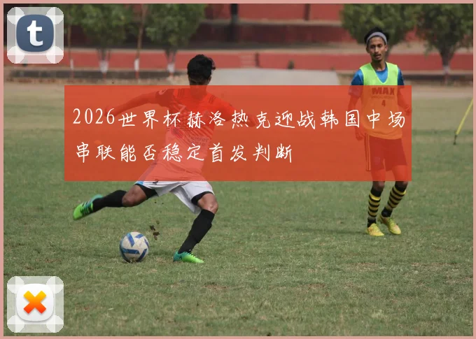 2026世界杯赫洛热克迎战韩国中场串联能否稳定首发判断