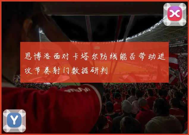 恩博洛面对卡塔尔防线能否带动进攻节奏射门数据研判