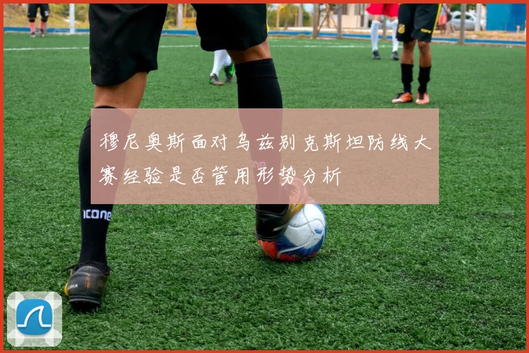 穆尼奥斯面对乌兹别克斯坦防线大赛经验是否管用形势分析