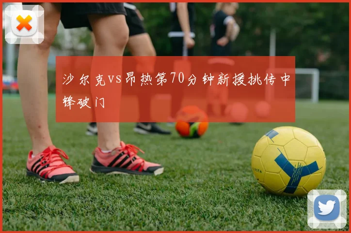 沙尔克vs昂热第70分钟新援挑传中锋破门