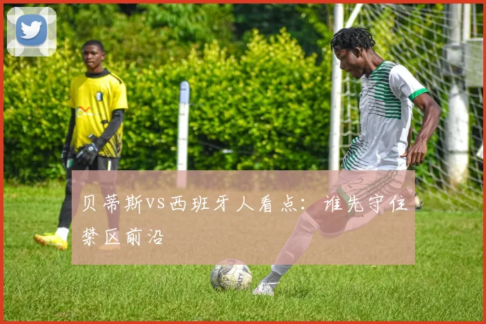 贝蒂斯vs西班牙人看点:谁先守住禁区前沿