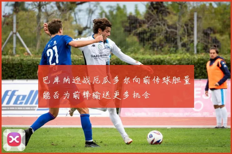 巴库纳迎战厄瓜多尔向前传球胆量能否为前锋输送更多机会